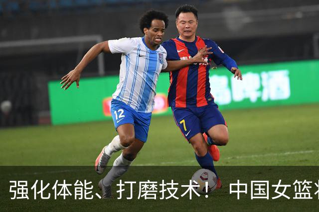 强化体能、打磨技术！ 中国女篮将迎实战检验