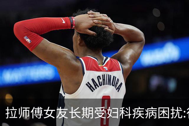 拉师傅女友长期受妇科疾病困扰:很多女性经历这些 治疗方案却很少