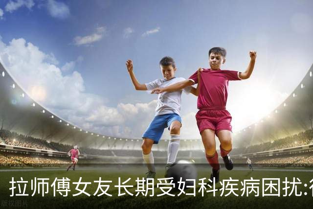 拉师傅女友长期受妇科疾病困扰:很多女性经历这些 治疗方案却很少